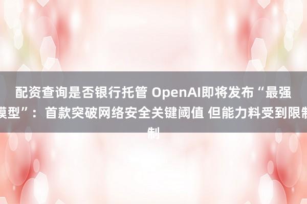 配资查询是否银行托管 OpenAI即将发布“最强模型”：首款突破网络安全关键阈值 但能力料受到限制