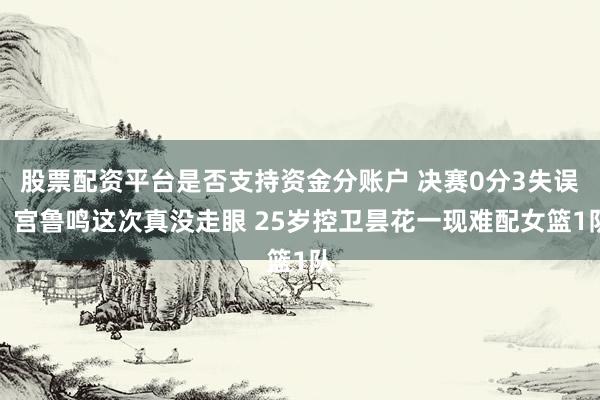 股票配资平台是否支持资金分账户 决赛0分3失误！宫鲁鸣这次真没走眼 25岁控卫昙花一现难配女篮1队