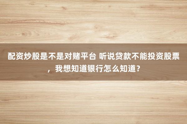 配资炒股是不是对赌平台 听说贷款不能投资股票，我想知道银行怎么知道？