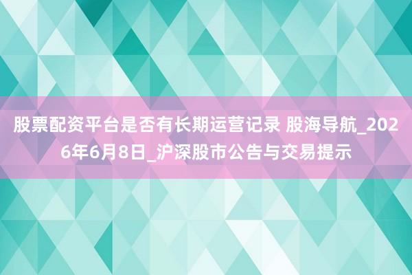 股票配资平台是否有长期运营记录 股海导航_2026年6月8日_沪深股市公告与交易提示