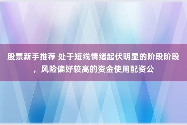 股票新手推荐 处于短线情绪起伏明显的阶段阶段，风险偏好较高的资金使用配资公