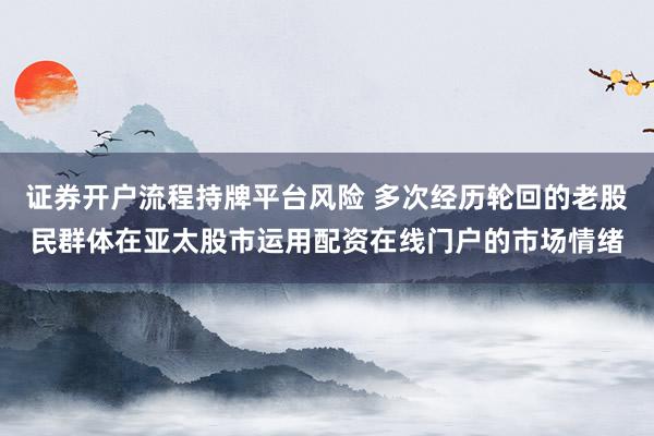 证券开户流程持牌平台风险 多次经历轮回的老股民群体在亚太股市运用配资在线门户的市场情绪