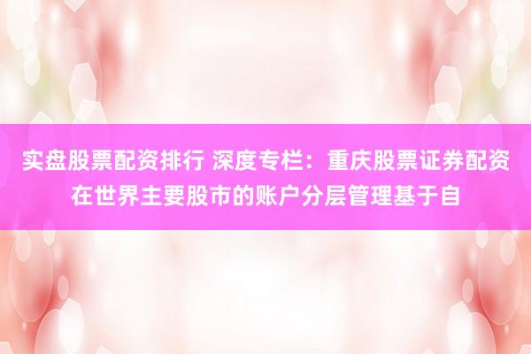 实盘股票配资排行 深度专栏：重庆股票证券配资在世界主要股市的账户分层管理基于自