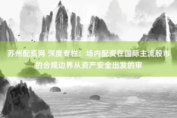 苏州配资网 深度专栏：场内配资在国际主流股市的合规边界从资产安全出发的审