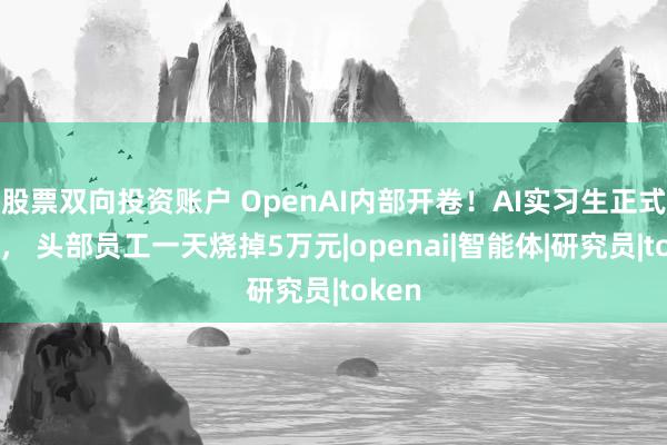 股票双向投资账户 OpenAI内部开卷！AI实习生正式上岗， 头部员工一天烧掉5万元|openai|智能体|研究员|token