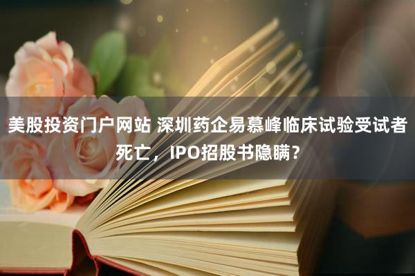 美股投资门户网站 深圳药企易慕峰临床试验受试者死亡，IPO招股书隐瞒？
