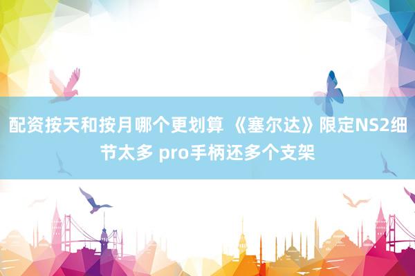 配资按天和按月哪个更划算 《塞尔达》限定NS2细节太多 pro手柄还多个支架