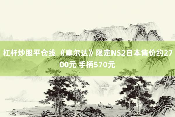 杠杆炒股平仓线 《塞尔达》限定NS2日本售价约2700元 手柄570元
