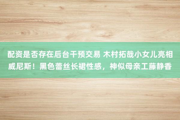 配资是否存在后台干预交易 木村拓哉小女儿亮相威尼斯！黑色蕾丝长裙性感，神似母亲工藤静香