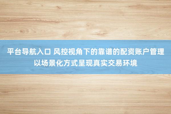 平台导航入口 风控视角下的靠谱的配资账户管理以场景化方式呈现真实交易环境