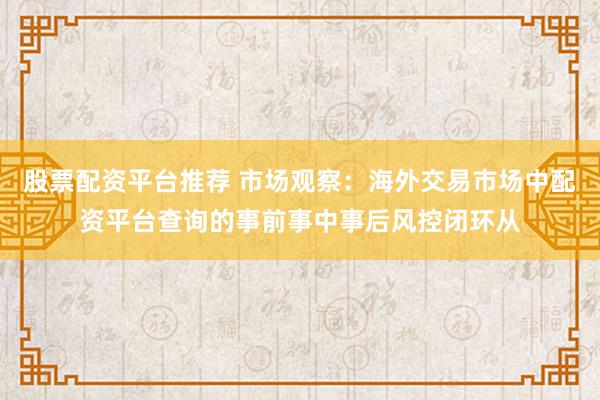 股票配资平台推荐 市场观察:海外交易市场中配资平台查询的事前事中事后风控闭环从