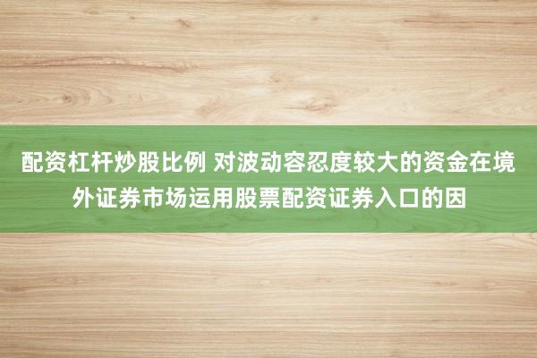 配资杠杆炒股比例 对波动容忍度较大的资金在境外证券市场运用股票配资证券入口的因