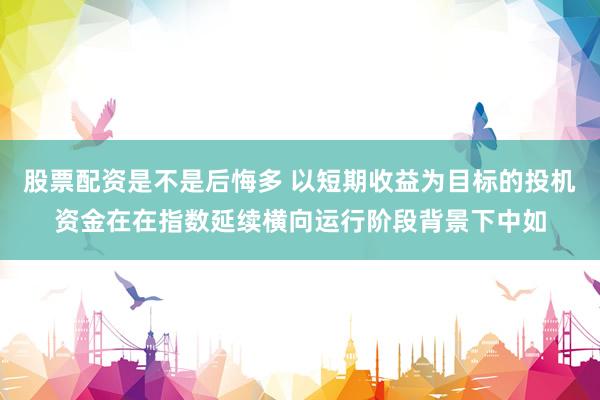 股票配资是不是后悔多 以短期收益为目标的投机资金在在指数延续横向运行阶段背景下中如