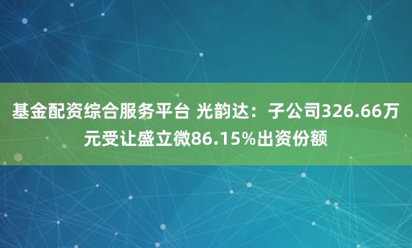 基金配资综合服务平台 光韵达：子公司326.66万元受让盛立微86.15%出资份额