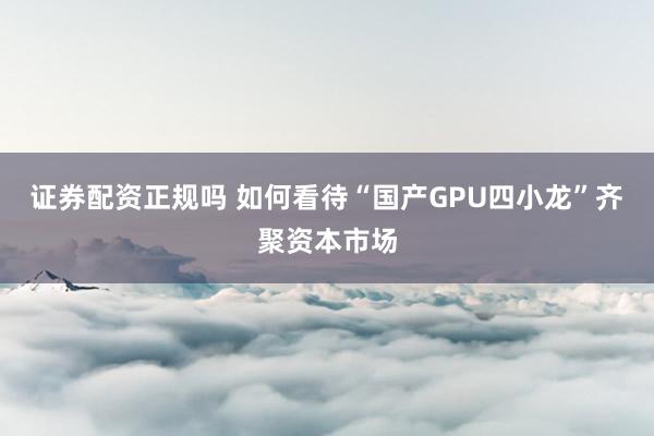 证券配资正规吗 如何看待“国产GPU四小龙”齐聚资本市场