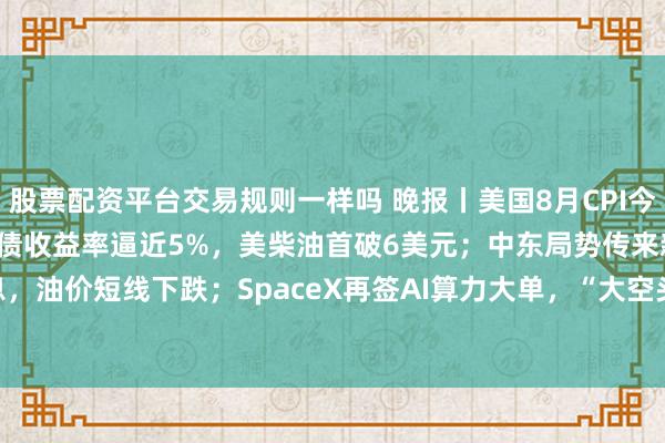 股票配资平台交易规则一样吗 晚报丨美国8月CPI今晚20:30公布；10年期美债收益率逼近5%，美柴油首破6美元；中东局势传来新消息，油价短线下跌；SpaceX再签AI算力大单，“大空头”平仓英伟达和Palantir看跌期权