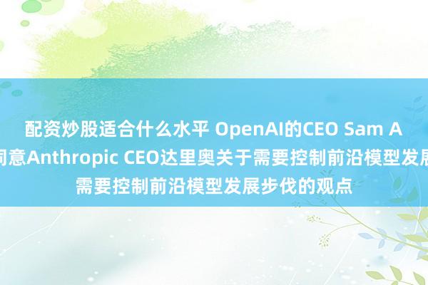 配资炒股适合什么水平 OpenAI的CEO Sam Altman称他同意Anthropic CEO达里奥关于需要控制前沿模型发展步伐的观点