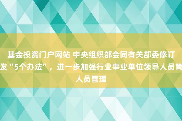 基金投资门户网站 中央组织部会同有关部委修订印发“5个办法”，进一步加强行业事业单位领导人员管理