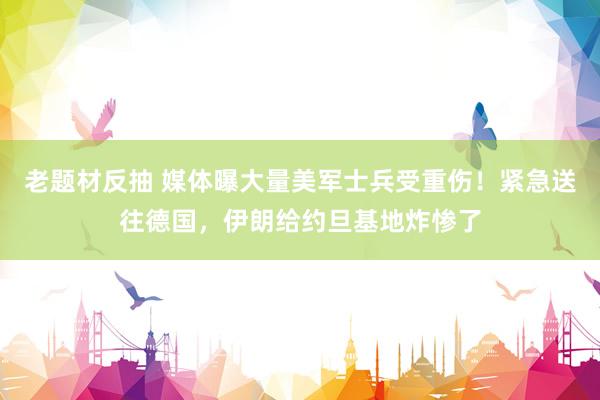 老题材反抽 媒体曝大量美军士兵受重伤！紧急送往德国，伊朗给约旦基地炸惨了