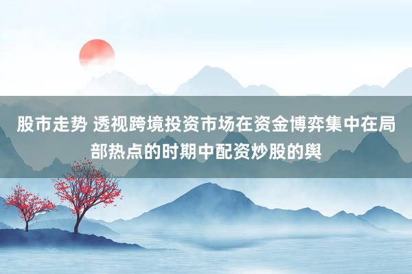 股市走势 透视跨境投资市场在资金博弈集中在局部热点的时期中配资炒股的舆