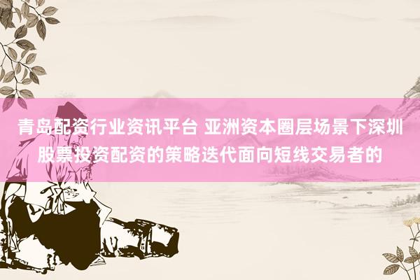 青岛配资行业资讯平台 亚洲资本圈层场景下深圳股票投资配资的策略迭代面向短线交易者的