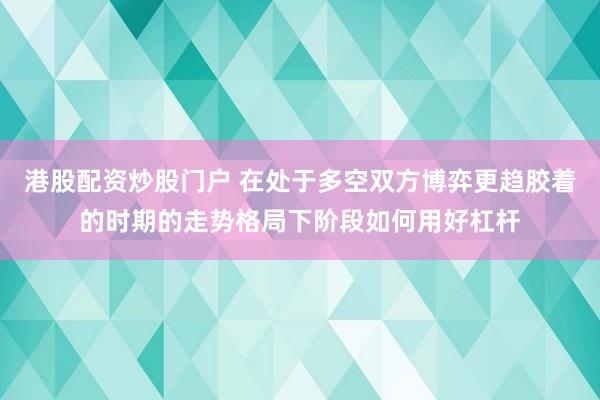 港股配资炒股门户 在处于多空双方博弈更趋胶着的时期的走势格局下阶段如何用好杠杆