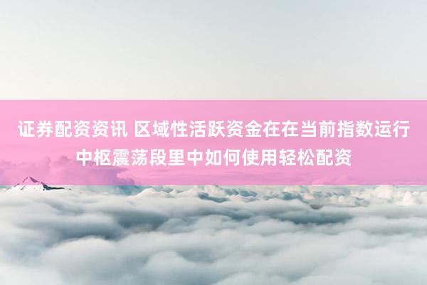 证券配资资讯 区域性活跃资金在在当前指数运行中枢震荡段里中如何使用轻松配资