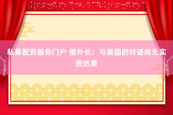 私募配资服务门户 俄外长：与美国的对话尚无实质效果