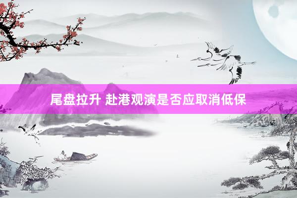 尾盘拉升 赴港观演是否应取消低保