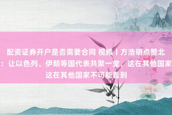 配资证券开户是否需要合同 视频丨方浩明点赞北京香山论坛：让以色列、伊朗等国代表共聚一堂，这在其他国家不可能看到