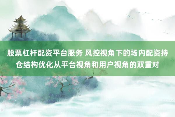 股票杠杆配资平台服务 风控视角下的场内配资持仓结构优化从平台视角和用户视角的双重对