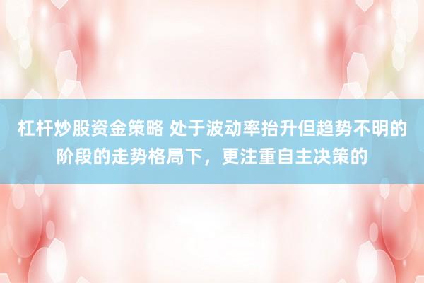 杠杆炒股资金策略 处于波动率抬升但趋势不明的阶段的走势格局下，更注重自主决策的