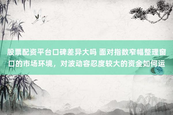 股票配资平台口碑差异大吗 面对指数窄幅整理窗口的市场环境，对波动容忍度较大的资金如何运