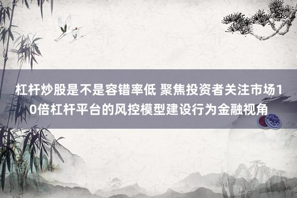 杠杆炒股是不是容错率低 聚焦投资者关注市场10倍杠杆平台的风控模型建设行为金融视角