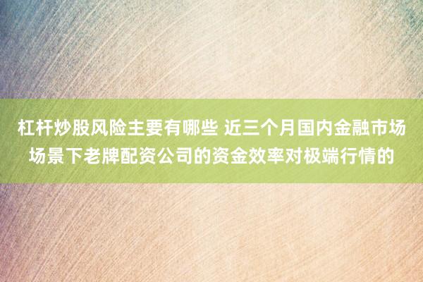 杠杆炒股风险主要有哪些 近三个月国内金融市场场景下老牌配资公司的资金效率对极端行情的