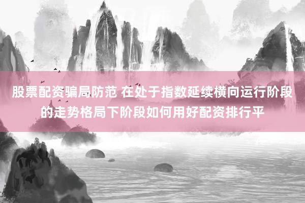 股票配资骗局防范 在处于指数延续横向运行阶段的走势格局下阶段如何用好配资排行平