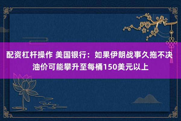 配资杠杆操作 美国银行：如果伊朗战事久拖不决 油价可能攀升至每桶150美元以上