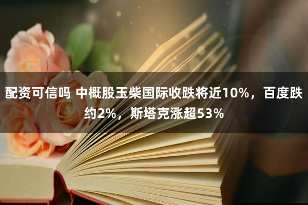 配资可信吗 中概股玉柴国际收跌将近10%，百度跌约2%，斯塔克涨超53%