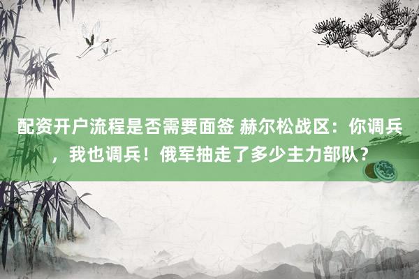 配资开户流程是否需要面签 赫尔松战区：你调兵，我也调兵！俄军抽走了多少主力部队？