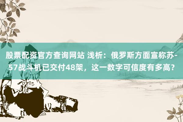 股票配资官方查询网站 浅析：俄罗斯方面宣称苏-57战斗机已交付48架，这一数字可信度有多高？