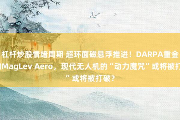 杠杆炒股情绪周期 超环面磁悬浮推进！DARPA重金砸向MagLev Aero，现代无人机的“动力魔咒”或将被打破？