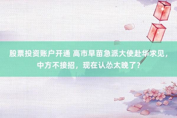 股票投资账户开通 高市早苗急派大使赴华求见，中方不接招，现在认怂太晚了？