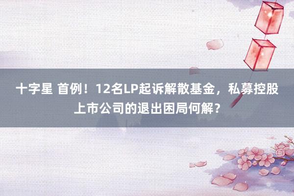 十字星 首例！12名LP起诉解散基金，私募控股上市公司的退出困局何解？