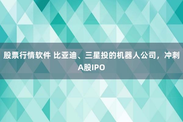 股票行情软件 比亚迪、三星投的机器人公司，冲刺A股IPO