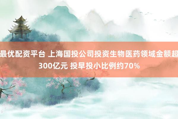 最优配资平台 上海国投公司投资生物医药领域金额超300亿元 投早投小比例约70%