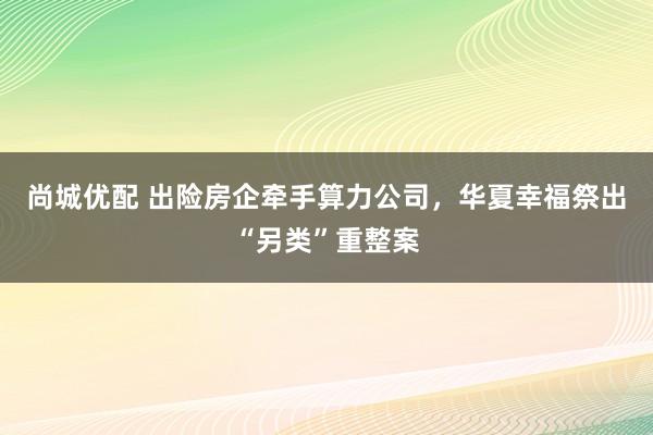 尚城优配 出险房企牵手算力公司,华夏幸福祭出“另类”重整案