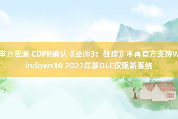 申万宏源 CDPR确认《巫师3：狂猎》不再官方支持Windows10 2027年新DLC仅限新系统