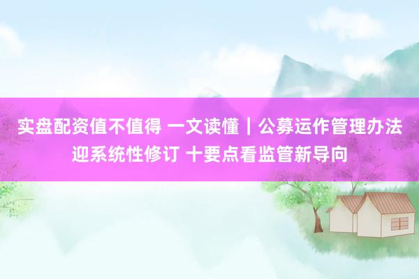 实盘配资值不值得 一文读懂｜公募运作管理办法迎系统性修订 十要点看监管新导向