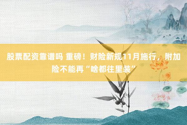 股票配资靠谱吗 重磅！财险新规11月施行，附加险不能再“啥都往里装”