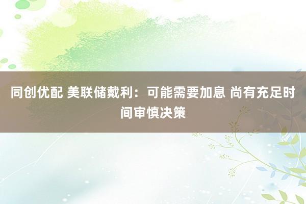 同创优配 美联储戴利：可能需要加息 尚有充足时间审慎决策